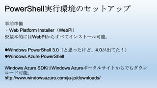PowerShell実行環境のセットアップ
事前準備
・Web Platform Installer（WebPI）
※基本的にはWebPIからすべてインストール可能。
Windows PowerShell 3.0（と思ったけど、4.0が出てた！）
Windows Azure PowerShell
Windows Azure SDKはWindows Azureポータルサイトからでもダウン
ロード可能。
http://www.windowsazure.com/ja-jp/downloads/
 