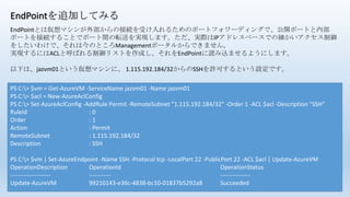 EndPointを追加してみる
PS C:> $vm = Get-AzureVM -ServiceName jazvm01 -Name jazvm01
PS C:> $acl = New-AzureAclConfig
PS C:> Set-AzureAclConfig -AddRule Permit -RemoteSubnet "1.115.192.184/32" -Order 1 -ACL $acl -Description "SSH“
RuleId : 0
Order : 1
Action : Permit
RemoteSubnet : 1.115.192.184/32
Description : SSH
PS C:> $vm | Set-AzureEndpoint -Name SSH -Protocol tcp -LocalPort 22 -PublicPort 22 -ACL $acl | Update-AzureVM
OperationDescription OperationId OperationStatus
-------------------- ----------- ---------------
Update-AzureVM 99210143-e36c-4838-bc10-01837b5292a8 Succeeded
EndPointとは仮想マシンが外部からの接続を受け入れるためのポートフォワーディングで、公開ポートと内部
ポートを接続することでポート間の転送を実現します。ただ、実際はIPアドレスベースでの細かいアクセス制御
をしたいわけで、それは今のところManagementポータルからできません。
実現するにはACLと呼ばれる制御リストを作成し、それをEndPointに読み込ませるようにします。
以下は、jazvm01という仮想マシンに、 1.115.192.184/32からのSSHを許可するという設定です。
 