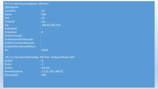 PS C:> Get-AzureEndpoint -VM $vm
LBSetName :
LocalPort : 22
Name : SSH
Port : 22
Protocol : tcp
Vip : 168.63.200.224
ProbePath :
ProbePort : 0
ProbeProtocol :
ProbeIntervalInSeconds :
ProbeTimeoutInSeconds :
EnableDirectServerReturn :
Acl : {SSH}
PS C:> Get-AzureAclConfig -VM $vm -EndpointName SSH
RuleId : 0
Order : 1
Action : Permit
RemoteSubnet : 1.115.192.184/32
Description : SSH
 