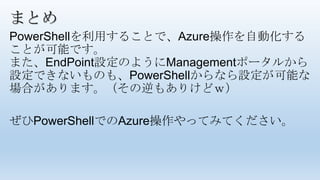 まとめ
PowerShellを利用することで、Azure操作を自動化する
ことが可能です。
また、EndPoint設定のようにManagementポータルから
設定できないものも、PowerShellからなら設定が可能な
場合があります。（その逆もありけどｗ）
ぜひPowerShellでのAzure操作やってみてください。
 