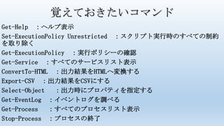 覚えておきたいコマンド
Get-Help ：ヘルプ表示
Set-ExecutionPolicy Unrestricted ：スクリプト実行時のすべての制約
を取り除く
Get-ExecutionPolicy ：実行ポリシーの確認
Get-Service ：すべてのサービスリスト表示
ConvertTo-HTML ：出力結果をHTMLへ変換する
Export-CSV ：出力結果をCSVにする
Select-Object ：出力時にプロパティを指定する
Get-EventLog ：イベントログを調べる
Get-Process ：すべてのプロセスリスト表示
Stop-Process ：プロセスの終了
 