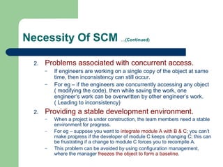 Necessity Of SCM …(Continued)
2. Problems associated with concurrent access.
– If engineers are working on a single copy of the object at same
time, then inconsistency can still occur.
– For eg – if the engineers are concurrently accessing any object
( modifying the code), then while saving the work, one
engineer’s work can be overwritten by other engineer’s work.
( Leading to inconsistency)
2. Providing a stable development environment.
– When a project is under construction, the team members need a stable
environment for progress.
– For eg – suppose you want to integrate module A with B & C; you can’t
make progress if the developer of module C keeps changing C; this can
be frustrating if a change to module C forces you to recompile A.
– This problem can be avoided by using configuration management,
where the manager freezes the object to form a baseline.
 
