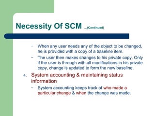 Necessity Of SCM …(Continued)
– When any user needs any of the object to be changed,
he is provided with a copy of a baseline item.
– The user then makes changes to his private copy. Only
if the user is through with all modifications in his private
copy, change is updated to form the new baseline.
4. System accounting & maintaining status
information
– System accounting keeps track of who made a
particular change & when the change was made.
 