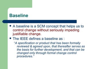 Baseline
 A baseline is a SCM concept that helps us to
control change without seriously impeding
justifiable change.
 The IEEE defines a baseline as :
“A specification or product that has been formally
reviewed & agreed upon, that thereafter serves as
the basis for further development, and that can be
changed only through formal change control
procedures.”
 