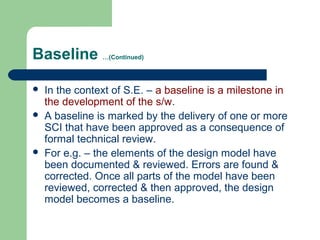 Baseline …(Continued)
 In the context of S.E. – a baseline is a milestone in
the development of the s/w.
 A baseline is marked by the delivery of one or more
SCI that have been approved as a consequence of
formal technical review.
 For e.g. – the elements of the design model have
been documented & reviewed. Errors are found &
corrected. Once all parts of the model have been
reviewed, corrected & then approved, the design
model becomes a baseline.
 