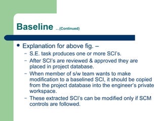 Baseline …(Continued)
 Explanation for above fig. –
– S.E. task produces one or more SCI’s.
– After SCI’s are reviewed & approved they are
placed in project database.
– When member of s/w team wants to make
modification to a baselined SCI, it should be copied
from the project database into the engineer’s private
workspace.
– These extracted SCI’s can be modified only if SCM
controls are followed.
 