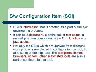 S/w Configuration Item (SCI)
 SCI is information that is created as a part of the s/w
engineering process.
 It can be a document, a entire suit of test cases, a
named program component like a C++ function or a
java applet.
 Not only the SCI’s which are derived from different
work products are placed in configuration control, but
also some of the imp. tools like compilers, linkers,
browsers, editors, other automated tools are also a
part of configuration control.
 