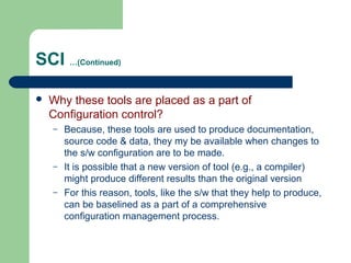 SCI …(Continued)
 Why these tools are placed as a part of
Configuration control?
– Because, these tools are used to produce documentation,
source code & data, they my be available when changes to
the s/w configuration are to be made.
– It is possible that a new version of tool (e.g., a compiler)
might produce different results than the original version
– For this reason, tools, like the s/w that they help to produce,
can be baselined as a part of a comprehensive
configuration management process.
 