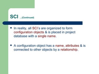 SCI …(Continued)
 In reality, all SCI’s are organized to form
configuration objects & is placed in project
database with a single name.
 A configuration object has a name, attributes & is
connected to other objects by a relationship.
 