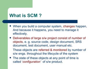 What is SCM ?
 When you build a computer system, changes happen,
And because it happens, you need to manage it
effectively.
 Deliverables of large s/w project consist of number of
objects, e. g. source code, design document, SRS
document, test document, user manual etc.
These objects are referred & monitored by number of
s/w engs. throughout the lifecycle of the system
 The state of these objects at any point of time is
called ‘configuration’ of s/w product.
 
