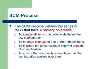 SCM Process
 The SCM Process Defines the series of
tasks that have 4 primary objectives :
1. To identify all items that collectively define the
s/w configuration
2. To manage changes to one or more these items
3. To facilitate the construction of different versions
of an application
4. To ensure that s/w quality is maintained as the
configuration evolves over time.
 