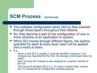 SCM Process …(Continued)
 The software configuration items (SCI’s) flow outward
through these layers throughout their lifetime.
 So, they become a part of s/w configuration of one or
more versions of an application or system.
 When SCI moves through different layers, the actions
specified for each & every layer need not be applied
(not a must) to them.
 E.g.
– When a new SCI is created, it must be identified. However, if no
changes are requested for the SCI, the change control layer does not
apply.
– Each & every SCI created is also assigned to a specific version of
the s/w
– The record of all these SCI’s (i.e. it’s name, creation date, version
etc.) is maintained for configuration auditing purpose.
 