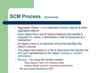 SCM Process …(Continued)
– Aggregate Object – is a collection of basic objects & other
aggregate objects
– Each object has a set of distinct features that identify it
uniquely (i.e. name, a description, a list of resources & a
realization)
– An object name is a character string that identifies the
object uniquely.
– The object description is a list of data items that identify the
SCI type represented by the object, change or version
information.
– For e.g. – by using the simple notation
Class diagram <part –of> analysis model;
Analysis Model <part-of> requirement specification;
We can create hierarchy of SCI.
 
