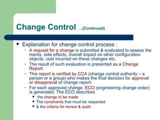 Change Control …(Continued)
 Explanation for change control process :
– A request for a change is submitted & evaluated to assess the
merits, side effects, overall impact on other configuration
objects, cost incurred on these changes etc.
– The result of such evaluation is presented as a Change
Report.
– This report is verified by CCA (change control authority – a
person or a group) who makes the final decision for approval
or disapproval of change report.
– For each approved change, ECO (engineering change order)
is generated. The ECO describes
 the change to be made
 The constraints that must be respected
 & the criteria for review & audit.
 