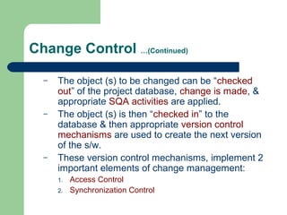 Change Control …(Continued)
– The object (s) to be changed can be “checked
out” of the project database, change is made, &
appropriate SQA activities are applied.
– The object (s) is then “checked in” to the
database & then appropriate version control
mechanisms are used to create the next version
of the s/w.
– These version control mechanisms, implement 2
important elements of change management:
1. Access Control
2. Synchronization Control
 