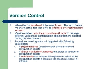 Version Control
 When item is baselined, it become frozen. The term frozen
means that the item can only be changed by creating a new
version.
 Version control combines procedures & tools to manage
different versions of configuration objects that are created
during the s/w process
 A version control system is integrated with following
capabilities:
1. A project database (repository) that stores all relevant
configuration objects
2. A version management capability that stores all versions of
configuration objects
3. A make facility that enables the engineers to collect all the
configuration objects & construct the specific version of a
software
 
