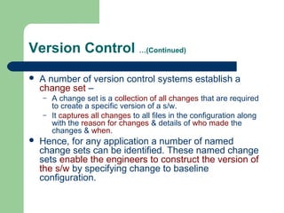 Version Control …(Continued)
 A number of version control systems establish a
change set –
– A change set is a collection of all changes that are required
to create a specific version of a s/w.
– It captures all changes to all files in the configuration along
with the reason for changes & details of who made the
changes & when.
 Hence, for any application a number of named
change sets can be identified. These named change
sets enable the engineers to construct the version of
the s/w by specifying change to baseline
configuration.
 
