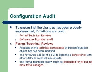 Configuration Audit
 To ensure that the changes has been properly
implemented, 2 methods are used :
1. Formal Technical Reviews
2. Software configuration audit
1. Formal Technical Reviews
 Focuses on the technical correctness of the configuration
object that has been modified.
 The reviewers assess the SCI to determine consistency with
other SCI’s or potential side effects.
 The formal technical review must be conducted for all but the
most trivial changes.
 