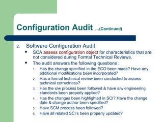 Configuration Audit …(Continued)
2. Software Configuration Audit
 SCA assess configuration object for characteristics that are
not considered during Formal Technical Reviews.
 The audit answers the following questions :
1. Has the change specified in the ECO been made? Have any
additional modifications been incorporated?
2. Has a formal technical review been conducted to assess
technical correctness?
3. Has the s/w process been followed & have s/w engineering
standards been properly applied?
4. Has the changes been highlighted in SCI? Have the change
date & change author been specified?
5. Have SCM process been followed?
6. Have all related SCI’s been properly updated?
 