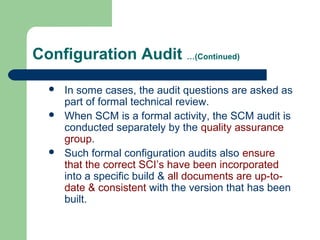 Configuration Audit …(Continued)
 In some cases, the audit questions are asked as
part of formal technical review.
 When SCM is a formal activity, the SCM audit is
conducted separately by the quality assurance
group.
 Such formal configuration audits also ensure
that the correct SCI’s have been incorporated
into a specific build & all documents are up-to-
date & consistent with the version that has been
built.
 
