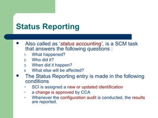 Status Reporting
 Also called as ‘status accounting’, is a SCM task
that answers the following questions :
1. What happened?
2. Who did it?
3. When did it happen?
4. What else will be affected?
 The Status Reporting entry is made in the following
conditions
– SCI is assigned a new or updated identification
– a change is approved by CCA
– Whenever the configuration audit is conducted, the results
are reported.
 
