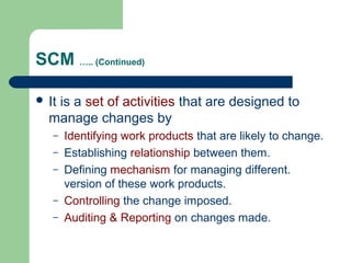 SCM ….. (Continued)
 It is a set of activities that are designed to
manage changes by
– Identifying work products that are likely to change.
– Establishing relationship between them.
– Defining mechanism for managing different.
version of these work products.
– Controlling the change imposed.
– Auditing & Reporting on changes made.
 
