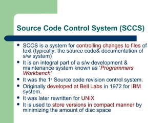 Source Code Control System (SCCS)
 SCCS is a system for controlling changes to files of
text (typically, the source code& documentation of
s/w system)
 It is an integral part of a s/w development &
maintenance system known as ‘Programmers
Workbench’
 It was the 1st
Source code revision control system.
 Originally developed at Bell Labs in 1972 for IBM
system.
 It was later rewritten for UNIX
 It is used to store versions in compact manner by
minimizing the amount of disc space
 