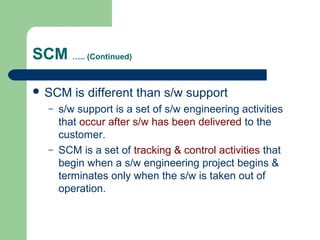 SCM ….. (Continued)
 SCM is different than s/w support
– s/w support is a set of s/w engineering activities
that occur after s/w has been delivered to the
customer.
– SCM is a set of tracking & control activities that
begin when a s/w engineering project begins &
terminates only when the s/w is taken out of
operation.
 
