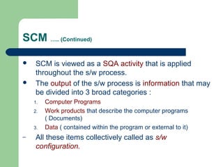 SCM ….. (Continued)
 SCM is viewed as a SQA activity that is applied
throughout the s/w process.
 The output of the s/w process is information that may
be divided into 3 broad categories :
1. Computer Programs
2. Work products that describe the computer programs
( Documents)
3. Data ( contained within the program or external to it)
– All these items collectively called as s/w
configuration.
 