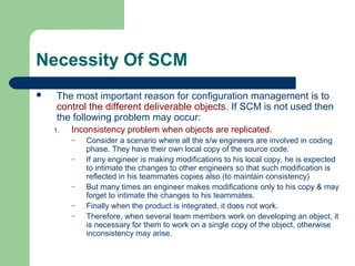 Necessity Of SCM
 The most important reason for configuration management is to
control the different deliverable objects. If SCM is not used then
the following problem may occur:
1. Inconsistency problem when objects are replicated.
– Consider a scenario where all the s/w engineers are involved in coding
phase. They have their own local copy of the source code.
– If any engineer is making modifications to his local copy, he is expected
to intimate the changes to other engineers so that such modification is
reflected in his teammates copies also (to maintain consistency)
– But many times an engineer makes modifications only to his copy & may
forget to intimate the changes to his teammates.
– Finally when the product is integrated, it does not work.
– Therefore, when several team members work on developing an object, it
is necessary for them to work on a single copy of the object, otherwise
inconsistency may arise.
 