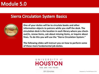 One of your duties will be to circulate books and other
information objects to patrons while you staff the desk. The
circulation desk is the location in each library where you check-
out/in, renew items, ask about missing items, or inquire about
fines. To do this you will use the “Sierra Circulation System.”
The following slides will instruct you on how to perform some
of these more fundamental job duties.
Designed by Tina McPherson 2012
 