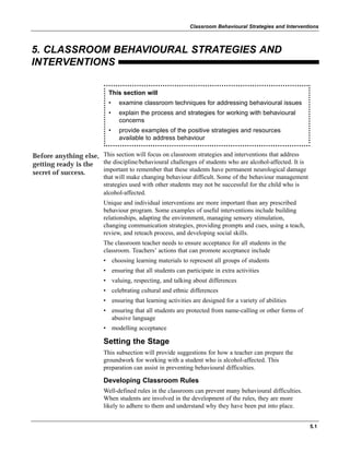 5.1
Classroom Behavioural Strategies and Interventions
5. CLASSROOM BEHAVIOURAL STRATEGIES AND
INTERVENTIONS
This section will focus on classroom strategies and interventions that address
the discipline/behavioural challenges of students who are alcohol-affected. It is
important to remember that these students have permanent neurological damage
that will make changing behaviour difficult. Some of the behaviour management
strategies used with other students may not be successful for the child who is
alcohol-affected.
Unique and individual interventions are more important than any prescribed
behaviour program. Some examples of useful interventions include building
relationships, adapting the environment, managing sensory stimulation,
changing communication strategies, providing prompts and cues, using a teach,
review, and reteach process, and developing social skills.
The classroom teacher needs to ensure acceptance for all students in the
classroom. Teachers’ actions that can promote acceptance include
• choosing learning materials to represent all groups of students
• ensuring that all students can participate in extra activities
• valuing, respecting, and talking about differences
• celebrating cultural and ethnic differences
• ensuring that learning activities are designed for a variety of abilities
• ensuring that all students are protected from name-calling or other forms of
abusive language
• modelling acceptance
Setting the Stage
This subsection will provide suggestions for how a teacher can prepare the
groundwork for working with a student who is alcohol-affected. This
preparation can assist in preventing behavioural difficulties.
Developing Classroom Rules
Well-defined rules in the classroom can prevent many behavioural difficulties.
When students are involved in the development of the rules, they are more
likely to adhere to them and understand why they have been put into place.
Before anything else,
getting ready is the
secret of success.
This section will
• examine classroom techniques for addressing behavioural issues
• explain the process and strategies for working with behavioural
concerns
• provide examples of the positive strategies and resources
available to address behaviour
 