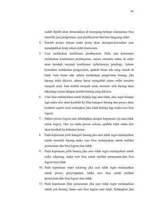 41
sudah dipilih akan dimasukkan di keranjang belanja selanjutnya bisa
memilih jasa pengiriman, jasa pembayaran dan bisa langsung order.
4. Setelah proses selesai maka pesan akan disimpan.kemudian user
mendapatkan kode token order konsumen.
5. User melakukan konfirmasi pembayaran. Pada saat konsumen
melakukan konformasi pembayaran, secara otomatis status di order
akan berubah menjadi konfirmasi (sebelumnya pending). Admin
kemudian melakukan pengecekan, apakah benar ada uang masuk di
bank. kalo benar ada, admin melakukan pengiriman barang, jika
barang telah dikirim, admin harus mengubah status order tersebut
menjadi send. Saat diubah menjadi send, otomatis stok barang akan
dikurangi sesuai dengan jumlah barang yang dikirim.
6. Uaer bisa melanjutkan untuk belanja lagi atau tidak, jika ingin belanja
lagi maka alur akan kembali ke lihat kategori barang dan proses akan
kembali seperti awal sedangkan jika tidak belanja lagi maka user bisa
logout.
7. Dalam proses logout user dihadapkan dengan keputusan iya atau tidak
untuk logout. Jika iya maka proses selesai, apabila tidak maka alur
akan kembali ke halaman home.
8. Pada keputusan pilih kategori barang jika user tidak ingin melanjutkan
untuk memilih barang maka user bisa melanjutkan untuk melihat
pemesanan dan bisa logout atau tidak.
9. Pada keputusan pilih barang jika user tidak ingin melanjutkan untuk
order sekarang, maka user bisa untuk melihat pemesanan.dan bisa
logout atau tidak.
10. Pada keputusan order sekarang jika user tidak ingin melanjutkan
untuk proses penyimpanan, maka user bisa untuk melihat
pemesanan.dan bisa logout atau tidak.
11. Pada keputusan lihat pemesanan jika user tidak ingin melanjutkan
untuk cek barang, maka user bisa logout atau tidak. Sedangkan jika
 