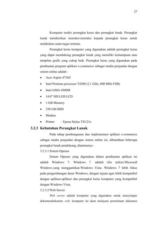 27
Komputer terdiri perangkat keras dan perangkat lunak. Perangkat
lunak memberikan instruksi-instruksi kepada perangkat keras untuk
melakukan suatu tugas tertentu.
Perangkat keras komputer yang digunakan adalah perangkat keras
yang dapat mendukung perangkat lunak yang memiliki kemampuan atau
tampilan grafis yang cukup baik. Perangkat keras yang digunakan pada
pembuatan program aplikasi e-commerce sebagai media penjualan dengan
sistem online adalah :
• Acer Aspire 4736Z
• Intel Pentium processor T4300 (2,1 GHz, 800 MHz FSB)
• Intel GMA 4500M
• 14.0” HD LED LCD
• 1 GB Memory
• 250 GB HDD
• Modem
• Printer : Epson Stylus TX121x
3.2.3 Kebutuhan Perangkat Lunak
Pada tahap pembangunan dan implementasi aplikasi e-commerce
sebagai media penjualan dengan sistem online ini, dibutuhkan beberapa
perangkat lunak pendukung, diantaranya :
3.2.3.1 Sistem Operasi
Sistem Operasi yang digunakan dalam pembuatan aplikasi ini
adalah Windows 7. Windows 7 adalah rilis terkini Microsoft
Windows yang menggantikan Windows Vista. Windows 7 lebih fokus
pada pengembangan dasar Windows, dengan tujuan agar lebih kompatibel
dengan aplikasi-aplikasi dan perangkat keras komputer yang kompatibel
dengan Windows Vista.
3.2.3.2 Web Server
Web server adalah komputer yang digunakan untuk menyimpan
dokumendokumen web, komputer ini akan melayani permintaan dokumen
 