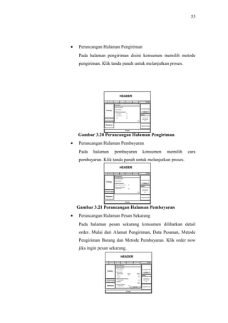 55
• Perancangan Halaman Pengiriman
Pada halaman pengiriman disini konsumen memilih metode
pengiriman. Klik tanda panah untuk melanjutkan proses.
Gambar 3.20 Perancangan Halaman Pengiriman
• Perancangan Halaman Pembayaran
Pada halaman pembayaran konsumen memilih cara
pembayaran. Klik tanda panah untuk melanjutkan proses.
Gambar 3.21 Perancangan Halaman Pembayaran
• Perancangan Halaman Pesan Sekarang
Pada halaman pesan sekarang konsumen dilihatkan detail
order. Mulai dari Alamat Pengiriman, Data Pesanan, Metode
Pengiriman Barang dan Metode Pembayaran. Klik order now
jika ingin pesan sekarang.
 