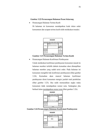 56
Gambar 3.22 Perancangan Halaman Pesan Sekarang
• Perancangan Halaman Terima Kasih
Di halaman ini konsumen mendapatkan kode token order
konsumnen dan ucapan terima kasih telah melakukan trasaksi.
Gambar 3.23 Perancangan Halaman Terima Kasih
• Perancangan Halaman Konfirmasi Pembayaran
Untuk melakukan konfirmasi pembayaran konsumen masuk ke
halaman member terlebih dahulu kemudian akan ditampilkan
halaman member yang sudah terisi order. Pada halaman ini
konsumen mengklik link konfirmasi pembayaran (lihat gambar
3.24). Kemudian akan muncul halaman konfirmasi
pembayaran disini konsumen mengisi jumlah total pembelian
(lihat gambar 3.25). Jika salah memasukkan angka maka
konsumen tidak mendapatkan nomor nota. Sedangkan jika
berhasil akan mendapatkan nomor nota (lihat gambar 3.26).
Gambar 3.24 Perancangan Halaman Konfirmasi Pembayaran
 