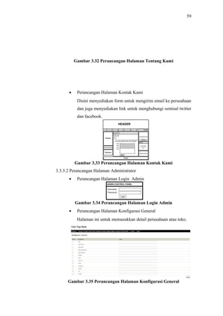 59
Gambar 3.32 Perancangan Halaman Tentang Kami
• Perancangan Halaman Kontak Kami
Disini menyediakan form untuk mengirim email ke perusahaan
dan juga menyediakan link untuk menghubungi semisal twitter
dan facebook.
Gambar 3.33 Perancangan Halaman Kontak Kami
3.3.3.2 Perancangan Halaman Administrator
• Perancangan Halaman Login Admin
Gambar 3.34 Perancangan Halaman Login Admin
• Perancangan Halaman Konfigurasi General
Halaman ini untuk memasukkan detail perusahaan atau toko.
Gambar 3.35 Perancangan Halaman Konfigurasi General
 