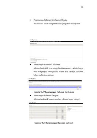 60
• Perancangan Halaman Konfigurasi Header
Halaman ini untuk mengedit header yang akan ditampilkan.
Gambar 3.36 Perancangan Halaman Konfigurasi Header
• Perancangan Halaman Customers
Admin disini tidak bisa mengedit data customer. Admin hanya
bisa menghapus. Background warna biru artinya customer
belum melakukan aktivasi
Gambar 3.37 Perancangan Halaman Customers
• Perancangan Halaman Kategori
Admin disini tidak bisa menambah, edit dan hapus kategori.
Gambar 3.38 Perancangan Halaman Kategori
 