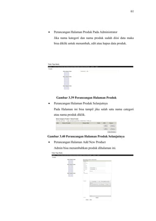 61
• Perancangan Halaman Produk Pada Administrator
Jika nama kategori dan nama produk sudah diisi data maka
bisa diklik untuk menambah, edit atau hapus data produk.
Gambar 3.39 Perancangan Halaman Produk
• Perancangan Halaman Produk Selanjutnya
Pada Halaman ini bisa tampil jika salah satu nama categori
atau nama produk diklik.
Gambar 3.40 Perancangan Halaman Produk Selanjutnya
• Perancangan Halaman Add New Product
Admin bisa menambahkan produk dihalaman ini.
 