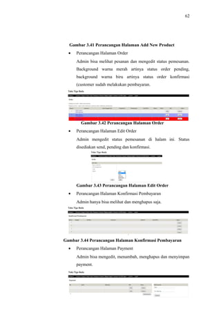 62
Gambar 3.41 Perancangan Halaman Add New Product
• Perancangan Halaman Order
Admin bisa melihat pesanan dan mengedit status pemesanan.
Background warna merah artinya status order pending,
background warna biru artinya status order konfirmasi
(customer sudah melakukan pembayaran.
Gambar 3.42 Perancangan Halaman Order
• Perancangan Halaman Edit Order
Admin mengedit status pemesanan di halam ini. Status
disediakan send, pending dan konfirmasi.
Gambar 3.43 Perancangan Halaman Edit Order
• Perancangan Halaman Konfirmasi Pembayaran
Admin hanya bisa melihat dan menghapus saja.
Gambar 3.44 Perancangan Halaman Konfirmasi Pembayaran
• Perancangan Halaman Payment
Admin bisa mengedit, menambah, menghapus dan menyimpan
payment.
 