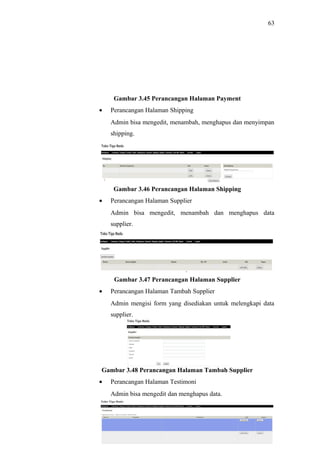 63
Gambar 3.45 Perancangan Halaman Payment
• Perancangan Halaman Shipping
Admin bisa mengedit, menambah, menghapus dan menyimpan
shipping.
Gambar 3.46 Perancangan Halaman Shipping
• Perancangan Halaman Supplier
Admin bisa mengedit, menambah dan menghapus data
supplier.
Gambar 3.47 Perancangan Halaman Supplier
• Perancangan Halaman Tambah Supplier
Admin mengisi form yang disediakan untuk melengkapi data
supplier.
Gambar 3.48 Perancangan Halaman Tambah Supplier
• Perancangan Halaman Testimoni
Admin bisa mengedit dan menghapus data.
 