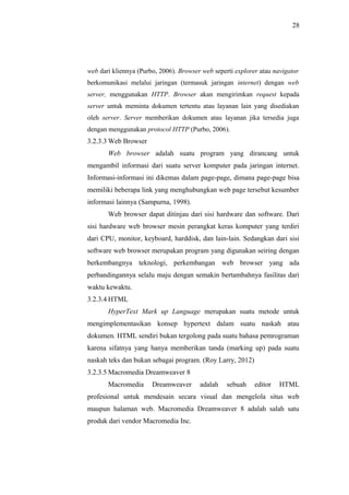 28
web dari kliennya (Purbo, 2006). Browser web seperti explorer atau navigator
berkomunikasi melalui jaringan (termasuk jaringan internet) dengan web
server, menggunakan HTTP. Browser akan mengirimkan request kepada
server untuk meminta dokumen tertentu atau layanan lain yang disediakan
oleh server. Server memberikan dokumen atau layanan jika tersedia juga
dengan menggunakan protocol HTTP (Purbo, 2006).
3.2.3.3 Web Browser
Web browser adalah suatu program yang dirancang untuk
mengambil informasi dari suatu server komputer pada jaringan internet.
Informasi-informasi ini dikemas dalam page-page, dimana page-page bisa
memiliki beberapa link yang menghubungkan web page tersebut kesumber
informasi lainnya (Sampurna, 1998).
Web browser dapat ditinjau dari sisi hardware dan software. Dari
sisi hardware web browser mesin perangkat keras komputer yang terdiri
dari CPU, monitor, keyboard, harddisk, dan lain-lain. Sedangkan dari sisi
software web browser merupakan program yang digunakan seiring dengan
berkembangnya teknologi, perkembangan web browser yang ada
perbandingannya selalu maju dengan semakin bertambahnya fasilitas dari
waktu kewaktu.
3.2.3.4 HTML
HyperText Mark up Language merupakan suatu metode untuk
mengimplementasikan konsep hypertext dalam suatu naskah atau
dokumen. HTML sendiri bukan tergolong pada suatu bahasa pemrograman
karena sifatnya yang hanya memberikan tanda (marking up) pada suatu
naskah teks dan bukan sebagai program. (Roy Larry, 2012)
3.2.3.5 Macromedia Dreamweaver 8
Macromedia Dreamweaver adalah sebuah editor HTML
profesional untuk mendesain secara visual dan mengelola situs web
maupun halaman web. Macromedia Dreamweaver 8 adalah salah satu
produk dari vendor Macromedia Inc.
 