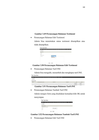 64
Gambar 3.49 Perancangan Halaman Testimoni
• Perancangan Halaman Edit Testimoni
Admin bisa menentukan status testimoni ditampilkan atau
tidak ditampilkan.
Gambar 3.50 Perancangan Halaman Edit Testimoni
• Perancangan Halaman Tarif JNE
Admin bisa mengedit, menambah dan menghapus tarif JNE.
Gambar 3.51 Perancangan Halaman Tarif JNE
• Perancangan Halaman Tambah Tarif JNE
Admin mengisi form yang disediakan kemudian klik OK untuk
menyimpan.
Gambar 3.52 Perancangan Halaman Tambah Tarif JNE
• Perancangan Halaman Edit Tarif JNE
 