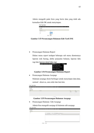 65
Admin mengedit pada form yang berisi data yang telah ada
kemudian klik OK untuk menyimpan.
Gambar 3.53 Perancangan Halaman Edit Tarif JNE
• Perancangan Halaman Report
Dalam menu report terdapat beberapa sub menu diantaranya
laporan stok barang, daftar penjualan bulanan, laporan laba
rugi dan laporan detail laba rugi
Gambar 3.54 Perancangan Halaman Report
• Perancangan Halaman Auxpage
Halaman auxpage disini berfungsi untuk menyimpan data-data,
semisal : about us, cara order dan lain-lain.
Gambar 3.55 Perancangan Halaman Auxpage
• Perancangan Halaman Edit Auxpage
Admin bisa mengedit auxpage di halaman edit auxpage.
 