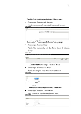 66
Gambar 3.56 Perancangan Halaman Edit Auxpage
• Perancangan Halaman Add Auxpage
Admin bisa menambah auxpage di halaman add auxpage.
Gambar 3.57 Perancangan Halaman Add Auxpage
• Perancangan Halaman Baner
Admin bisa menambah, edit dan hapus baner di halaman
banner.
Gambar 3.58 Perancangan Halaman Baner
• Perancangan Halaman Edit Baner
Admin bisa mngedit baner di halaman edit banner.
Gambar 3.59 Perancangan Halaman Edit Baner
• Perancangan Halaman Tambah Baner
Pada halaman ini admin bisa menambah baner.
 