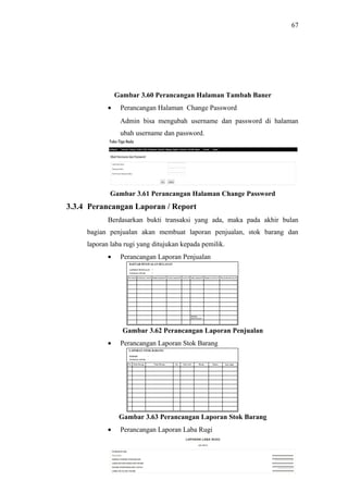 67
Gambar 3.60 Perancangan Halaman Tambah Baner
• Perancangan Halaman Change Password
Admin bisa mengubah username dan password di halaman
ubah username dan password.
Gambar 3.61 Perancangan Halaman Change Password
3.3.4 Perancangan Laporan / Report
Berdasarkan bukti transaksi yang ada, maka pada akhir bulan
bagian penjualan akan membuat laporan penjualan, stok barang dan
laporan laba rugi yang ditujukan kepada pemilik.
• Perancangan Laporan Penjualan
Gambar 3.62 Perancangan Laporan Penjualan
• Perancangan Laporan Stok Barang
Gambar 3.63 Perancangan Laporan Stok Barang
• Perancangan Laporan Laba Rugi
 