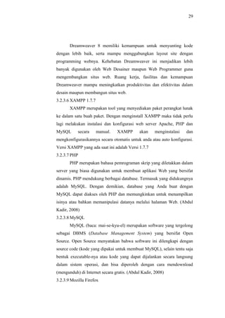 29
Dreamweaver 8 memiliki kemampuan untuk menyunting kode
dengan lebih baik, serta mampu menggabungkan layout site dengan
programming webnya. Kehebatan Dreamweaver ini menjadikan lebih
banyak digunakan oleh Web Desainer maupun Web Programmer guna
mengembangkan situs web. Ruang kerja, fasilitas dan kemampuan
Dreamweaver mampu meningkatkan produktivitas dan efektivitas dalam
desain maupun membangun situs web.
3.2.3.6 XAMPP 1.7.7
XAMPP merupakan tool yang menyediakan paket perangkat lunak
ke dalam satu buah paket. Dengan menginstall XAMPP maka tidak perlu
lagi melakukan instalasi dan konfigurasi web server Apache, PHP dan
MySQL secara manual. XAMPP akan menginstalasi dan
mengkonfigurasikannya secara otomatis untuk anda atau auto konfigurasi.
Versi XAMPP yang ada saat ini adalah Versi 1.7.7
3.2.3.7 PHP
PHP merupakan bahasa pemrograman skrip yang diletakkan dalam
server yang biasa digunakan untuk membuat aplikasi Web yang bersifat
dinamis. PHP mendukung berbagai database. Termasuk yang didukungnya
adalah MySQL. Dengan demikian, database yang Anda buat dengan
MySQL dapat diakses oleh PHP dan memungkinkan untuk menampilkan
isinya atau bahkan memanipulasi datanya melalui halaman Web. (Abdul
Kadir, 2008)
3.2.3.8 MySQL
MySQL (baca: mai-se-kyu-el) merupakan software yang tergolong
sebagai DBMS (Database Management System) yang bersifat Open
Source. Open Source menyatakan bahwa software ini dilengkapi dengan
source code (kode yang dipakai untuk membuat MySQL), selain tentu saja
bentuk executable-nya atau kode yang dapat dijalankan secara langsung
dalam sistem operasi, dan bisa diperoleh dengan cara mendownload
(mengunduh) di Internet secara gratis. (Abdul Kadir, 2008)
3.2.3.9 Mozilla Firefox
 