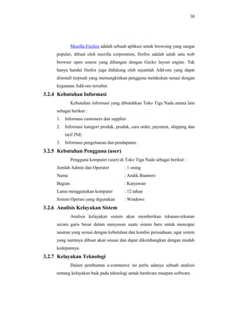 30
Mozilla Firefox adalah sebuah aplikasi untuk browsing yang sangat
populer, dibuat oleh mozilla corporation, firefox adalah salah satu web
browser open source yang dibangun dengan Gecko layout engine. Tak
hanya handal firefox juga didukung oleh sejumlah Add-ons yang dapat
diinstall terpisah yang memungkinkan pengguna melakukan sesuai dengan
kegunaan Add-ons tersebut.
3.2.4 Kebutuhan Informasi
Kebutuhan informasi yang dibutuhkan Toko Tiga Nada antara lain
sebagai berikut :
1. Informasi customers dan supplier
2. Informasi kategori produk, produk, cara order, payment, shipping dan
tarif JNE.
3. Informasi pengeluaran dan pendapatan.
3.2.5 Kebutuhan Pengguna (user)
Pengguna komputer (user) di Toko Tiga Nada sebagai berikut :
Jumlah Admin dan Operator : 1 orang
Nama : Andik Biantoro
Bagian : Karyawan
Lama menggunakan komputer : 12 tahun
Sistem Operasi yang digunakan : Windows
3.2.6 Analisis Kelayakan Sistem
Analisis kelayakan sistem akan memberikan tekanan-tekanan
secara garis besar dalam menyusun suatu sistem baru untuk mencapai
sasaran yang sesuai dengan kebutuhan dan kondisi perusahaan, agar sistem
yang nantinya dibuat akan sesuai dan dapat dikembangkan dengan mudah
kedepannya.
3.2.7 Kelayakan Teknologi
Dalam pembuatan e-commerce ini perlu adanya sebuah analisis
tentang kelayakan baik pada teknologi untuk hardware maupun software.
 