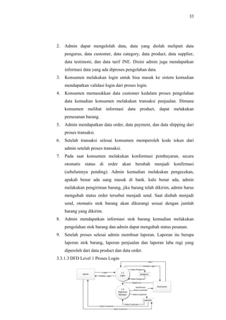33
2. Admin dapat mengelolah data, data yang diolah meliputi data
pengurus, data customer, data category, data product, data supplier,
data testimoni, dan data tarif JNE. Disini admin juga mendapatkan
informasi data yang ada diproses pengolahan data.
3. Konsumen melakukan login untuk bisa masuk ke sistem kemudian
mendapatkan validasi login dari proses login.
4. Konsumen memasukkan data customer kedalam proses pengolahan
data kemudian konsumen melakukan transaksi penjualan. Dimana
konsumen melihat informasi data product, dapat melakukan
pemesanan barang.
5. Admin mendapatkan data order, data payment, dan data shipping dari
proses transaksi.
6. Setelah transaksi selesai konsumen memperoleh kode token dari
admin setelah proses transaksi.
7. Pada saat konsumen melakukan konformasi pembayaran, secara
otomatis status di order akan berubah menjadi konfirmasi
(sebelumnya pending). Admin kemudian melakukan pengecekan,
apakah benar ada uang masuk di bank. kalo benar ada, admin
melakukan pengiriman barang, jika barang telah dikirim, admin harus
mengubah status order tersebut menjadi send. Saat diubah menjadi
send, otomatis stok barang akan dikurangi sesuai dengan jumlah
barang yang dikirim.
8. Admin mendapatkan informasi stok barang kemudian melakukan
pengolahan stok barang dan admin dapat mengubah status pesanan.
9. Setelah proses selesai admin membuat laporan. Laporan itu berupa
laporan stok barang, laporan penjualan dan laporan laba rugi yang
diperoleh dari data product dan data order.
3.3.1.3 DFD Level 1 Proses Login
Admin
1.1
Login
Konsumen
1.2
Registrasi
Member
Login
Validasi Login
penguruspengurus
customercustomer
Data Pengurus
Data Pengurus
Login
Validasi Login
Registrasi
Konfirmasi
Data Customer
Data Customer
Data Customer
Data Customer
Data Customer
 