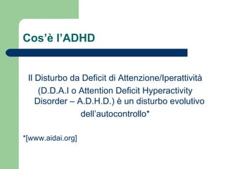 Cos’è l’ADHD
Il Disturbo da Deficit di Attenzione/Iperattività
(D.D.A.I o Attention Deficit Hyperactivity
Disorder – A.D.H.D.) è un disturbo evolutivo
dell’autocontrollo*
*[www.aidai.org]
 